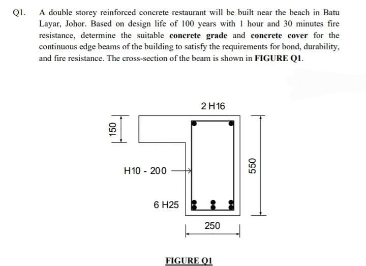 Q1.
A double storey reinforced concrete restaurant will be built near the beach in Batu
Layar, Johor. Based on design life of 100 years with 1 hour and 30 minutes fire
resistance, determine the suitable concrete grade and concrete cover for the
continuous edge beams of the building to satisfy the requirements for bond, durability,
and fire resistance. The cross-section of the beam is shown in FIGURE Q1.
2 H16
150
H10 - 200
6 H25
250
FIGURE Q1
550