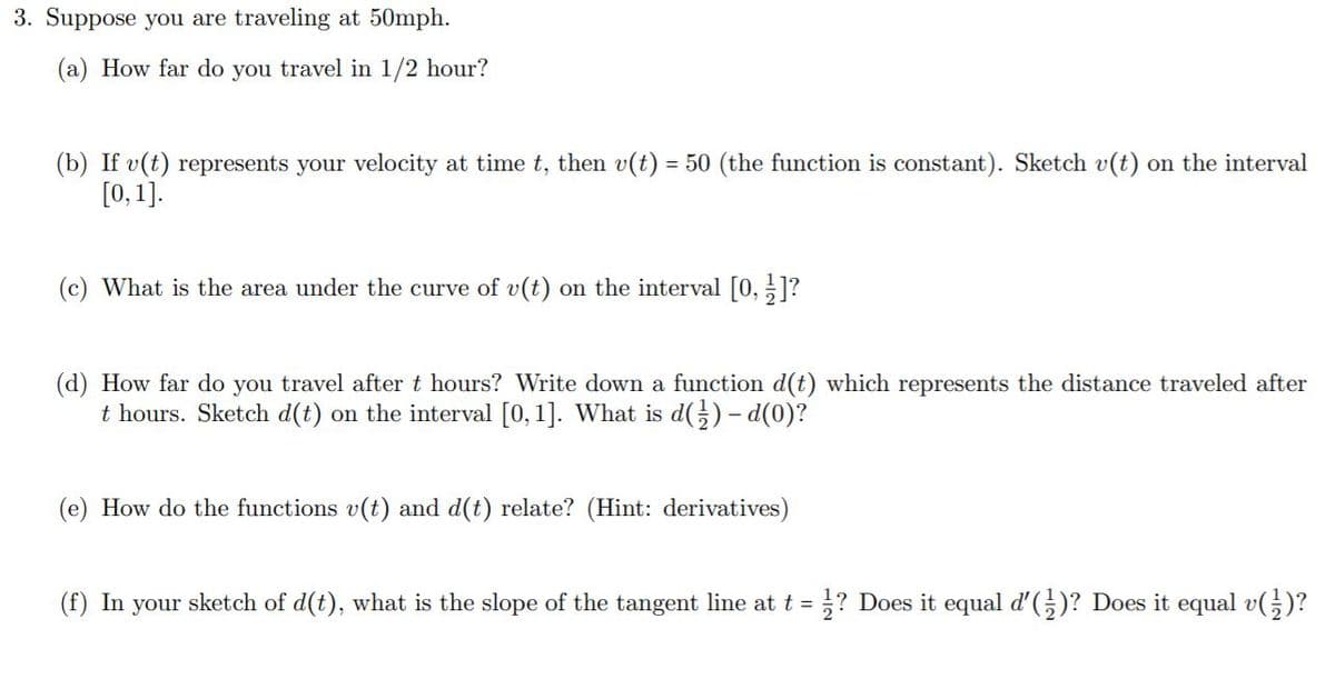 3. Suppose you are traveling at 50mph.
(a) How far do you travel in 1/2 hour?
(b) If v(t) represents your velocity at time t, then v(t) = 50 (the function is constant). Sketch v(t) on the interval
[0, 1].
(c) What is the area under the curve of v(t) on the interval [0, ]?
(d) How far do you travel after t hours? Write down a function d(t) which represents the distance traveled after
t hours. Sketch d(t) on the interval [0,1]. What is d() - d(0)?
(e) How do the functions v(t) and d(t) relate? (Hint: derivatives)
(f) In your sketch of d(t), what is the slope of the tangent line at t = }? Does it equal d'()? Does it equal v()?
