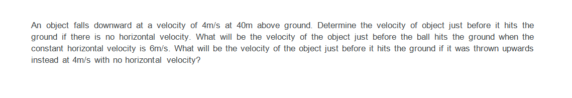 An object falls downward at a velocity of 4m/s at 40m above ground. Determine the velocity of object just before it hits the
ground if there is no horizontal velocity. What will be the velocity of the object just before the ball hits the ground when the
constant horizontal velocity is 6m/s. What will be the velocity of the object just before it hits the ground if it was thrown upwards
instead at 4m/s with no horizontal velocity?
