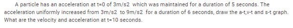 A particle has an acceleration at t=0 of 3m/s2 which was maintained for a duration of 5 seconds. The
acceleration uniformly increased from 3m/s2 to 9m/s2 for a duration of 6 seconds, draw the a-t,v-t and s-t graph.
What are the velocity and acceleration at t=10 seconds.
