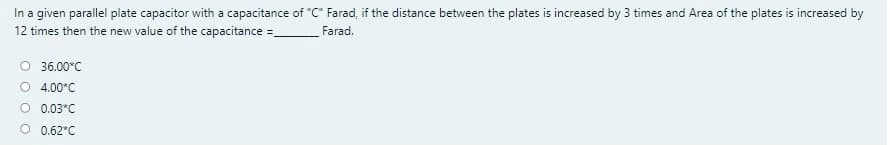 In a given parallel plate capacitor with a capacitance of "C" Farad, if the distance between the plates is increased by 3 times and Area of the plates is increased by
12 times then the new value of the capacitance =_
Farad.
O 36.00°C
4.00*C
0.03*C
0.62*C

