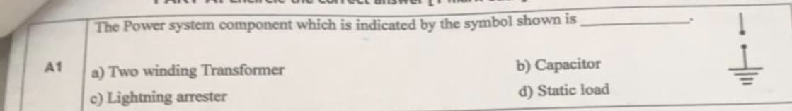 The Power system component which is indicated by the symbol shown is
A1
a) Two winding Transformer
b) Capacitor
c) Lightning arrester
d) Static load
