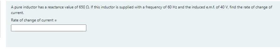 A pure inductor has a reactance value of 650 0. If this inductor is supplied with a frequency of 60 Hz and the induced e.m.f. of 40 V, find the rate of change of
current.
Rate of change of current =
