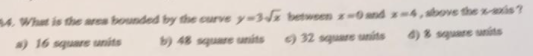 4. What is the area bounded by the curve y=3d% betwsen -0and x-4,sbove thevis?
a) 16 square units
b) 48 square units
) 32 square sanits
4) 8 square units
