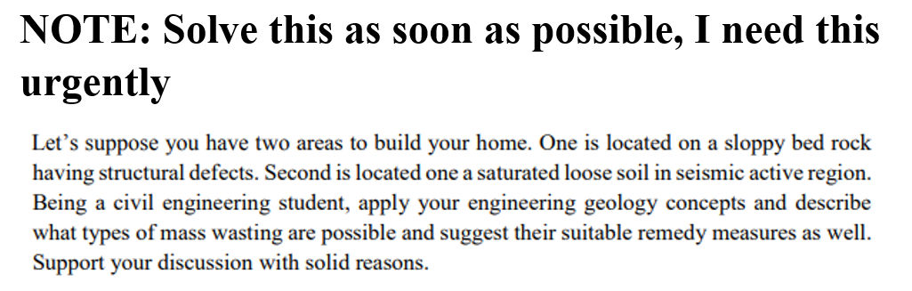 NOTE: Solve this as soon as possible, I need this
urgently
Let's suppose you have two areas to build your home. One is located on a sloppy bed rock
having structural defects. Second is located one a saturated loose soil in seismic active region.
Being a civil engineering student, apply your engineering geology concepts and describe
what types of mass wasting are possible and suggest their suitable remedy measures as well.
Support your discussion with solid reasons.
