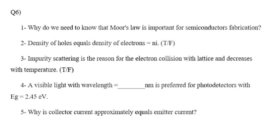 Q6)
1- Why do we need to know that Moor's law is important for semiconductors fabrication?
2- Density of holes equals density of electrons = ni. (T/F)
3- Impurity scattering is the reason for the electron collision with lattice and decreases
with temperature. (T/F)
4- A visible light with wavelength
nm is preferred for photodetectors with
Eg = 2.45 eV.
5- Why is collector current approximately equals emitter current?
