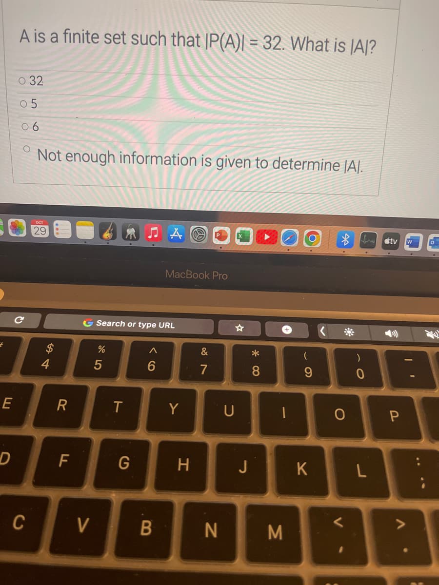 +
E
D
A is a finite set such that IP(A)| = 32. What is AJ?
O 32
0 5
06
O
Not enough information is given to determine [A].
C
C
OCT
29
R
F
V
G Search or type URL
%
5
T
G
A
6
A
B
MacBook Pro
Y
H
&
7
N
U
* 0
8
J
1
M
O
(
9
K
O
V
)
0
L
tv W
P
I
V
0