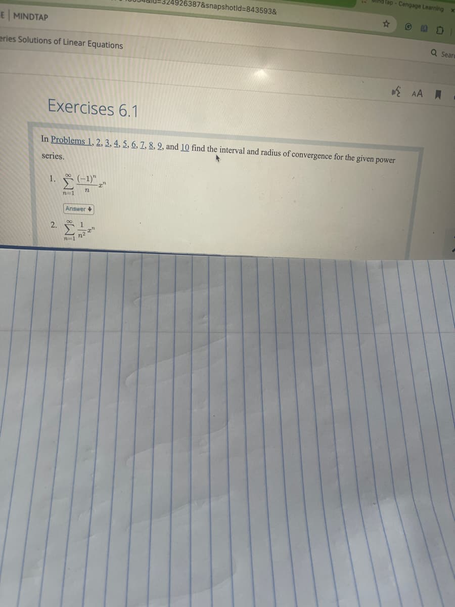 E MINDTAP
eries Solutions of Linear Equations
Tap-Cengage Learning x
4926387&snapshotid=843593&
☆
Q Sear
Exercises 6.1
In Problems 1, 2, 3, 4, 5, 6, 7, 8, 2, and 10 find the interval and radius of convergence for the given power
series.
1. (-1)"
2.
n=1
n
Answer+
n=1
7227
AA