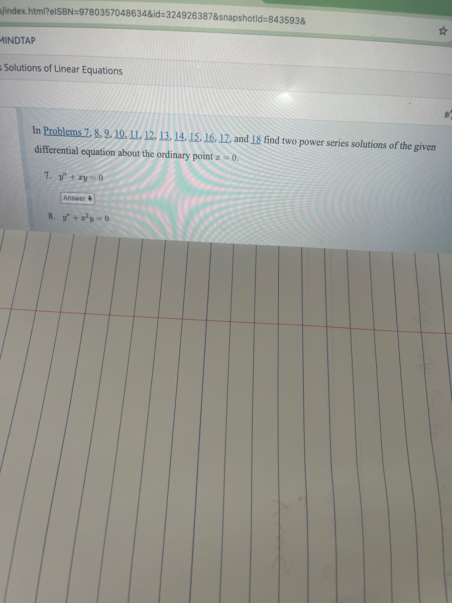 /index.html?elSBN=9780357048634&id=324926387&snapshotid=843593&
MINDTAP
Solutions of Linear Equations
In Problems 7, 8, 9, 10, 11, 12, 13, 14, 15, 16, 17, and 18 find two power series solutions of the given
differential equation about the ordinary point x = 0.
7. y' + xy=0
Answer
8. "+2y=0