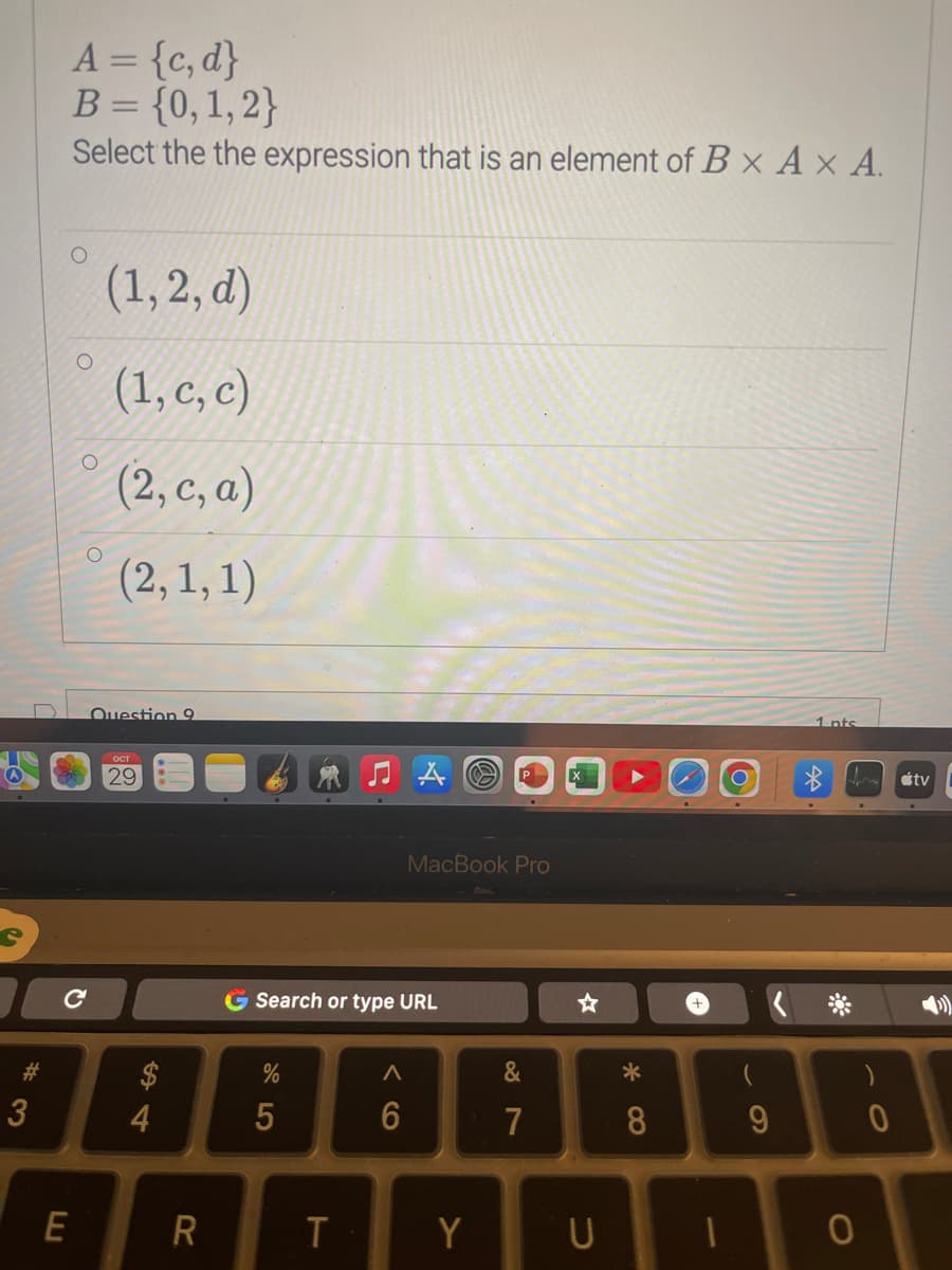 S
#
3
A = {c,d}
B = {0, 1, 2}
Select the the expression that is an element of B x A x A.
O
с
E
(1,2, d)
(1, c, c)
(2, c, a)
(2, 1, 1)
Question 9
29
4
R
G Search or type URL
95
%
T
A
6
CO
MacBook Pro
P
Y
&
7
☆
U
8
1
9
1 nts
for átv
O
0