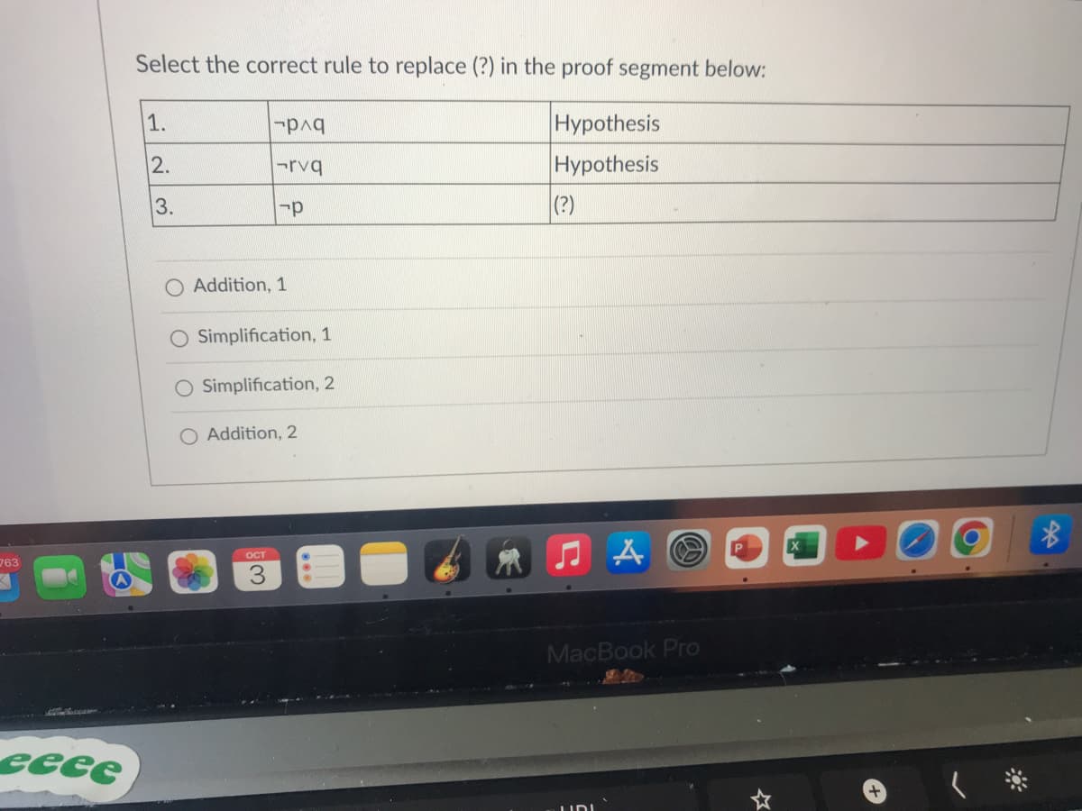 763
eeee
Select the correct rule to replace (?) in the proof segment below:
1.
2.
3.
O
|-p^q
-rvq
-p
Addition, 1
Simplification, 1
Simplification, 2
OCT
Addition, 2
Hypothesis
Hypothesis
(?)
MacBook Pro
$