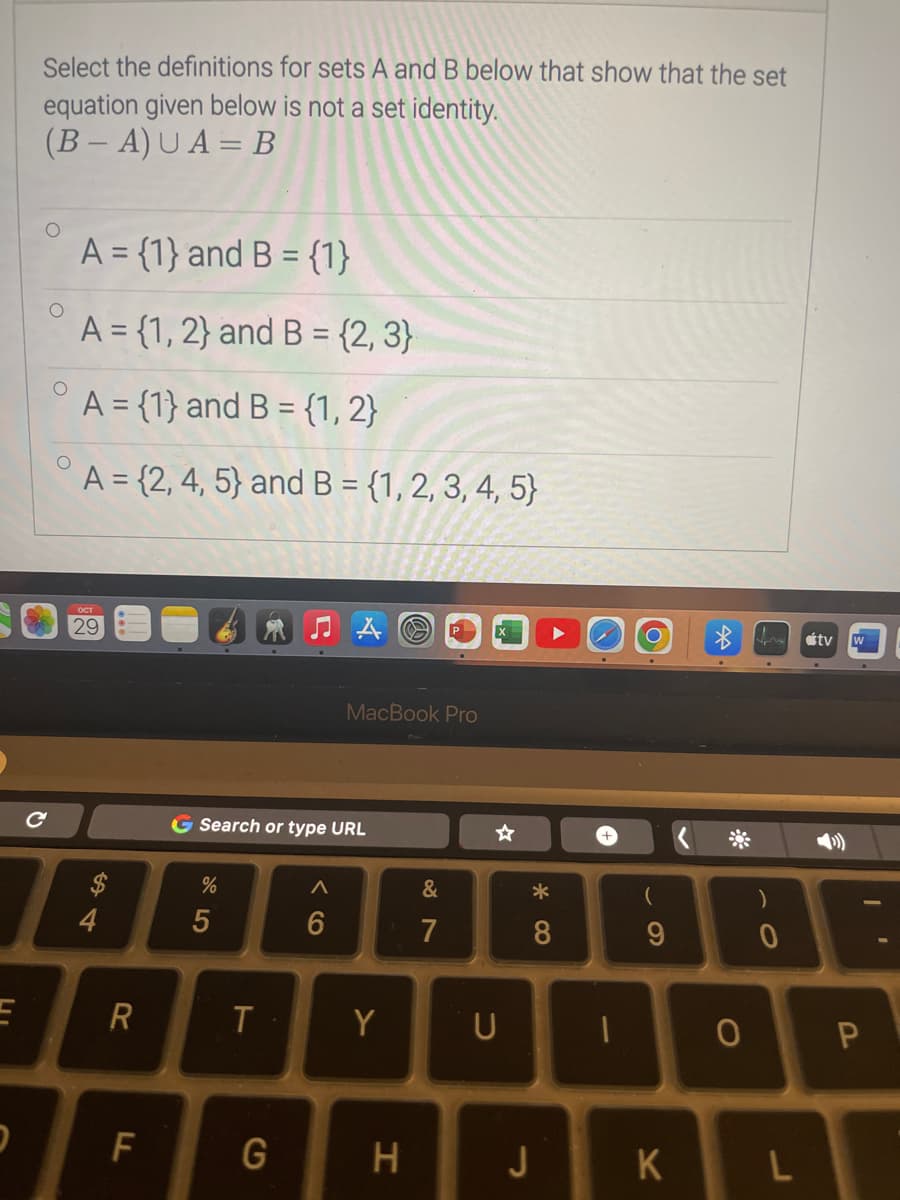 E
Select the definitions for sets A and B below that show that the set
equation given below is not a set identity.
(B-A) UA= B
C
O
A = {1} and B = {1}
A = {1, 2} and B = {2, 3}
A = {1} and B = {1, 2}
A = {2, 4, 5) and B = {1, 2, 3, 4, 5)
ост
29
S4
R
D F
G Search or type URL
%
5
T
G
MacBook Pro
A
6
Y
H
87
&
X
U
* 00
8
J
-
(
9
K
O
)
0
L
tv W
I
P