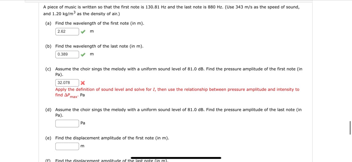 A piece of music is written so that the first note is 130.81 Hz and the last note is 880 Hz. (Use 343 m/s as the speed of sound,
and 1.20 kg/m³ as the density of air.)
(a) Find the wavelength of the first note (in m).
2.62
(b) Find the wavelength of the last note (in m).
0.389
m
(c) Assume the choir sings the melody with a uniform sound level of 81.0 dB. Find the pressure amplitude of the first note (in
Pa).
m
32.078 X
Apply the definition of sound level and solve for I, then use the relationship between pressure amplitude and intensity to
find AP max. Pa
Pa
(d) Assume the choir sings the melody with a uniform sound level of 81.0 dB. Find the pressure amplitude of the last note (in
Pa).
m
(e) Find the displacement amplitude of the first note (in m).
(f) Find the displacement amplitude of the last note (in m).