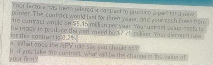 Your factory has been offered a contract to produce a part for a new
printer. The contract would last for three years, and your cash flows from
the contract would be $5.15 million per year. Your upfront setup costs to
be ready to produce the part would be $7.75 million. Your discount rate
for this contract is 8.2%
a. What does the NPV rule say you should do?
b. If you take the contract, what will be the change in the value of
your firm?