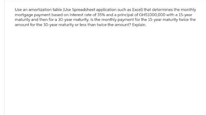 Use an amortization table (Use Spreadsheet application such as Excel) that determines the monthly
mortgage payment based on interest rate of 35% and a principal of GHS1000,000 with a 15-year
maturity and then for a 30-year maturity. Is the monthly payment for the 15-year maturity twice the
amount for the 30-year maturity or less than twice the amount? Explain.