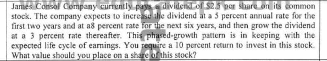 James Consol Company currently pays a dividend of $2.5 per share on its common
stock. The company expects to increase the dividend at a 5 percent annual rate for the
first two years and at a8 percent rate for the next six years, and then grow the dividend
at a 3 percent rate thereafter. This phased-growth pattern is in keeping with the
expected life cycle of earnings. You require a 10 percent return to invest in this stock.
What value should you place on a share of this stock?