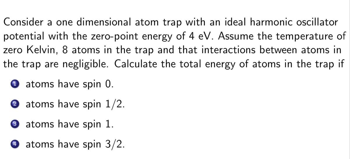 Consider a one dimensional atom trap with an ideal harmonic oscillator
potential with the zero-point energy of 4 eV. Assume the temperature of
zero Kelvin, 8 atoms in the trap and that interactions between atoms in
the trap are negligible. Calculate the total energy of atoms in the trap if
0 atoms have spin 0.
O atoms have spin 1/2.
3.
atoms have spin 1.
atoms have spin 3/2.
