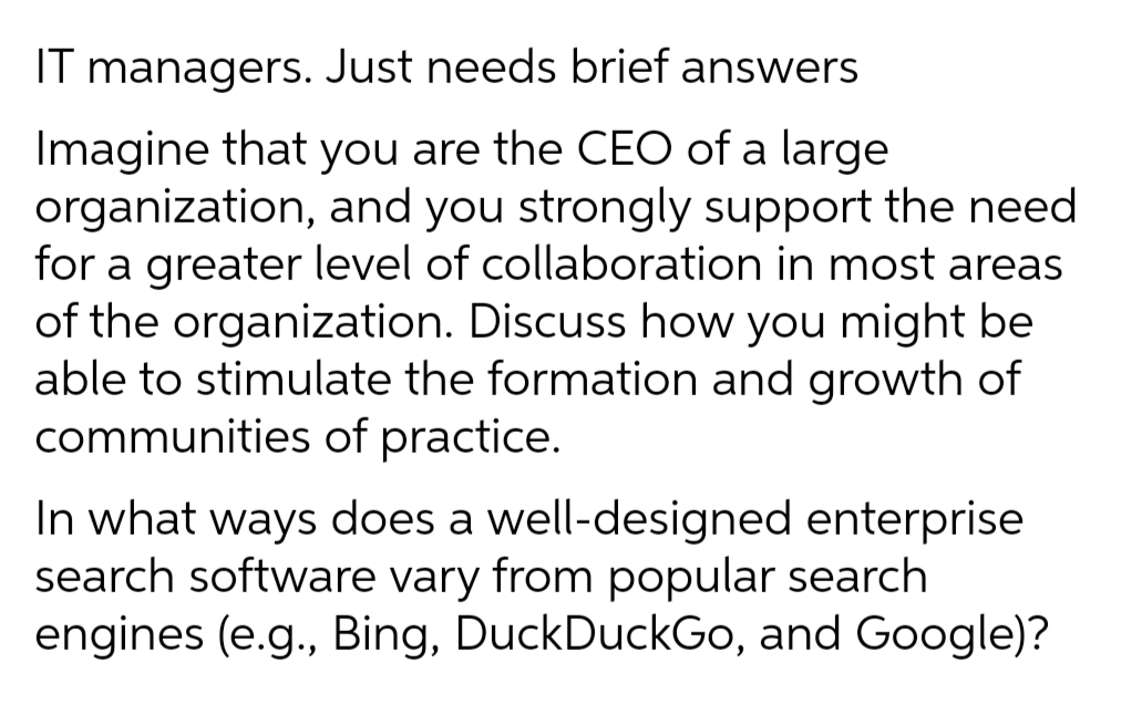 IT managers. Just needs brief answers
Imagine that you are the CEO of a large
organization, and you strongly support the need
for a greater level of collaboration in most areas
of the organization. Discuss how you might be
able to stimulate the formation and growth of
communities of practice.
In what ways does a well-designed enterprise
search software vary from popular search
engines (e.g., Bing, DuckDuckGo, and Google)?
