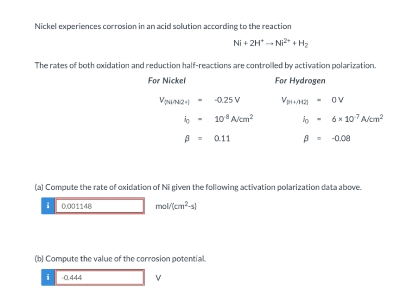 Nickel experiences corrosion in an acid solution according to the reaction
Ni + 2H* - Ni2* + H2
The rates of both oxidation and reduction half-reactions are controlled by activation polarization.
For Nickel
For Hydrogen
VININI2+)
-0.25 V
V(H+/H2)
Ov
io
108 A/cm2
io
6 x 107A/cm2
0.11
-0.08
%3!
(a) Compute the rate of oxidation of Ni given the following activation polarization data above.
i 0.001148
mol/(cm2-s)
(b) Compute the value of the corrosion potential.
i
-0.444
V
