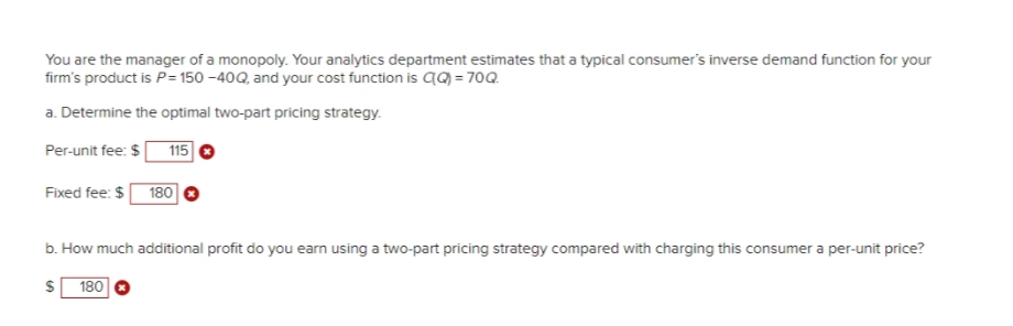 You are the manager of a monopoly. Your analytics department estimates that a typical consumer's inverse demand function for your
firm's product is P= 150 -40Q, and your cost function is q9 = 70Q.
a. Determine the optimal two-part pricing strategy.
Per-unit fee: $
115
Fixed fee: $ 180
b. How much additional profit do you earn using a two-part pricing strategy compared with charging this consumer a per-unit price?
180
%24
