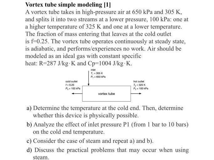 Vortex tube simple modeling [1]
A vortex tube takes in high-pressure air at 650 kPa and 305 K,
and splits it into two streams at a lower pressure, 100 kPa: one at
a higher temperature of 325 K and one at a lower temperature.
The fraction of mass entering that leaves at the cold outlet
is f-0.25. The vortex tube operates continuously at steady state,
is adiabatic, and performs/experiences no work. Air should be
modeled as an ideal gas with constant specific
heat: R=287 J/kg. K and Cp-1004 J/kg.K.
cold outlet
f=0.25
P₁-100 kPa
inlet
T₁ = 305 K
P,- 650 kPa
vortex tube
hot outlet
T₂-325 K
P₂-100 kPa
a) Determine the temperature at the cold end. Then, determine
whether this device is physically possible.
b) Analyze the effect of inlet pressure P1 (from 1 bar to 10 bars)
on the cold end temperature.
c) Consider the case of steam and repeat a) and b).
d) Discuss the practical problems that may occur when using
steam.