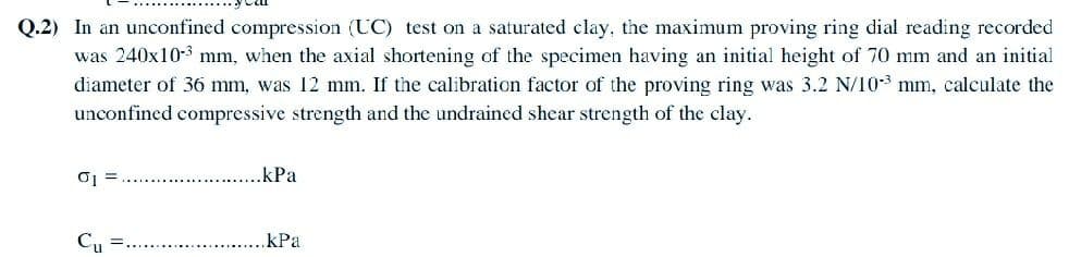 Q.2) In an unconfined compression (UC) test on a saturated clay, the maximum proving ring dial reading recorded
was 240x10-3 mm, when the axial shortening of the specimen having an initial height of 70 mm and an initial
diameter of 36 mm, was 12 mm. If the calibration factor of the proving ring was 3.2 N/103 mm, calculate the
unconfined compressive strength and the undrained shear strength of the clay.
0₁ =
Cu
.kPa
kPa