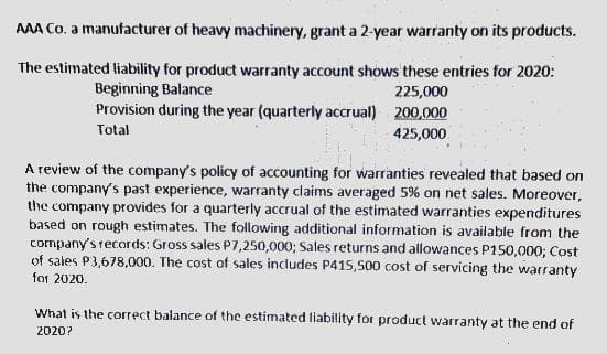 AAA Co. a manufacturer of heavy machinery, grant a 2-year warranty on its products.
The estimated liability for product warranty account shows these entries for 2020:
Beginning Balance
Provision during the year (quarterly accrual) 200.000
225,000
Total
425,000
A review of the company's policy of accounting for warranties revealed that based on
the company's past experience, warranty claims averaged 5% on net sales. Moreover,
the company provides for a quarterly accrual of the estimated warranties expenditures
based on rough estimates. The following additional information is available from the
company's records: Gross sales P7,250,000; Sales returns and allowances P150,000; Cost
of sales P3,678,000. The cost of sales includes P415,500 cost of servicing the warranty
for 2020.
What is the correct balance of the estimated liability for product warranty at the end of
2020?
