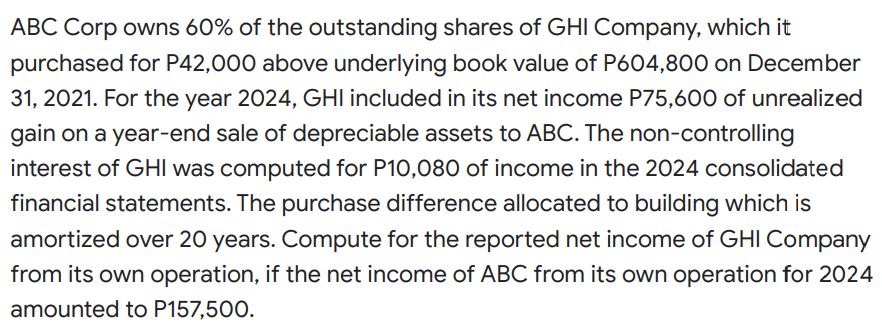 ABC Corp owns 60% of the outstanding shares of GHI Company, which it
purchased for P42,000 above underlying book value of P604,800 on December
31, 2021. For the year 2024, GHI included in its net income P75,600 of unrealized
gain on a year-end sale of depreciable assets to ABC. The non-controlling
interest of GHI was computed for P10,080 of income in the 2024 consolidated
financial statements. The purchase difference allocated to building which is
amortized over 20 years. Compute for the reported net income of GHI Company
from its own operation, if the net income of ABC from its own operation for 2024
amounted to P157,500.
