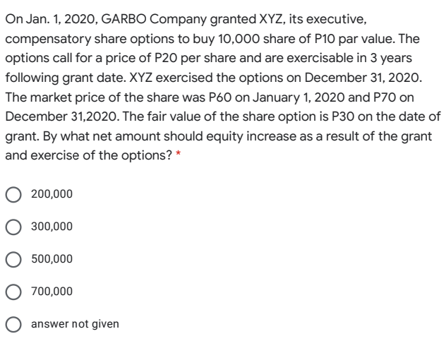 On Jan. 1, 2020, GARBO Company granted XYZ, its executive,
compensatory share options to buy 10,000 share of P10 par value. The
options call for a price of P20 per share and are exercisable in 3 years
following grant date. XYZ exercised the options on December 31, 2020.
The market price of the share was P60 on January 1, 2020 and P70 on
December 31,2020. The fair value of the share option is P30 on the date of
grant. By what net amount should equity increase as a result of the grant
and exercise of the options? *
200,000
300,000
500,000
O 700,000
O answer not given
