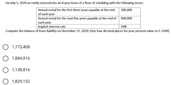 On July 1, 2020 an entity entered into an 8-year lease of a floor of a building with the following terms:
Annual rental for the first three years payable at the end
of each year
300,000
Annual rental for the next five years payable at the end of 400,000
each year
Implicit interest rate
10%
Compute the balance of lease liability on December 31, 2020. (Use four decimal places for your present value ex:1.3284)
O 1,773,408
O 1,884,916
O 1,138,816
O 1,829,152
