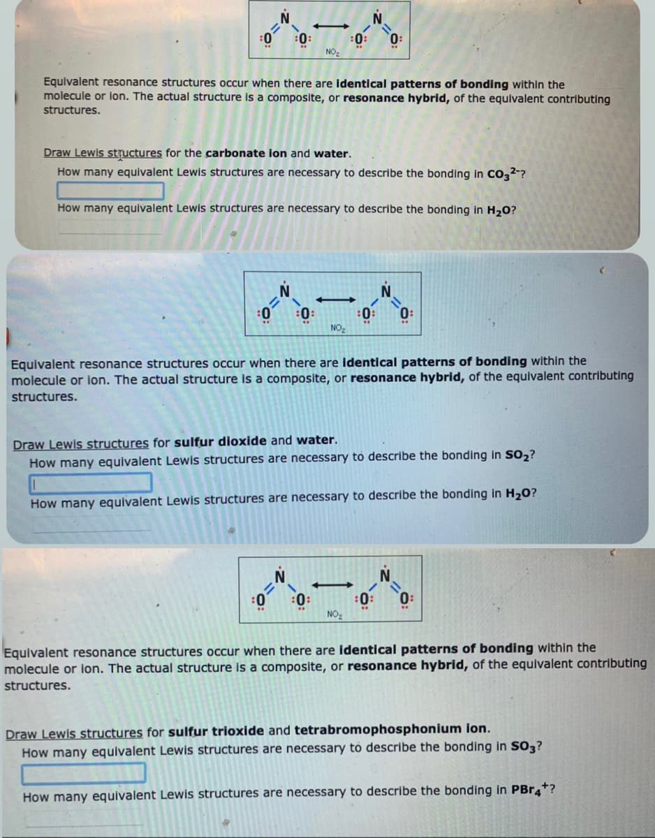 :0:
0
=
-
NO₂
Equivalent resonance structures occur when there are identical patterns of bonding within the
molecule or ion. The actual structure is a composite, or resonance hybrid, of the equivalent contributing
structures.
=0;
Draw Lewis structures for the carbonate ion and water.
How many equivalent Lewis structures are necessary to describe the bonding in CO3²-?
:0:
How many equivalent Lewis structures are necessary to describe the bonding in H₂O?
T
:0:
:0:
NO₂
N.
T
=
Equivalent resonance structures occur when there are identical patterns of bonding within the
molecule or ion. The actual structure is a composite, or resonance hybrid, of the equivalent contributing
structures.
NO₂
0:
:0:
Draw Lewis structures for sulfur dioxide and water.
How many equivalent Lewis structures are necessary to describe the bonding in SO₂?
How many equivalent Lewis structures are necessary to describe the bonding in H₂O?
:0:
Equivalent resonance structures occur when there are identical patterns of bonding within the
molecule or ion. The actual structure is a composite, or resonance hybrid, of the equivalent contributing
structures.
Draw Lewis structures for sulfur trioxide and tetrabromophosphonium ion.
How many equivalent Lewis structures are necessary to describe the bonding in SO3?
How many equivalent Lewis structures are necessary to describe the bonding in PBr4*?