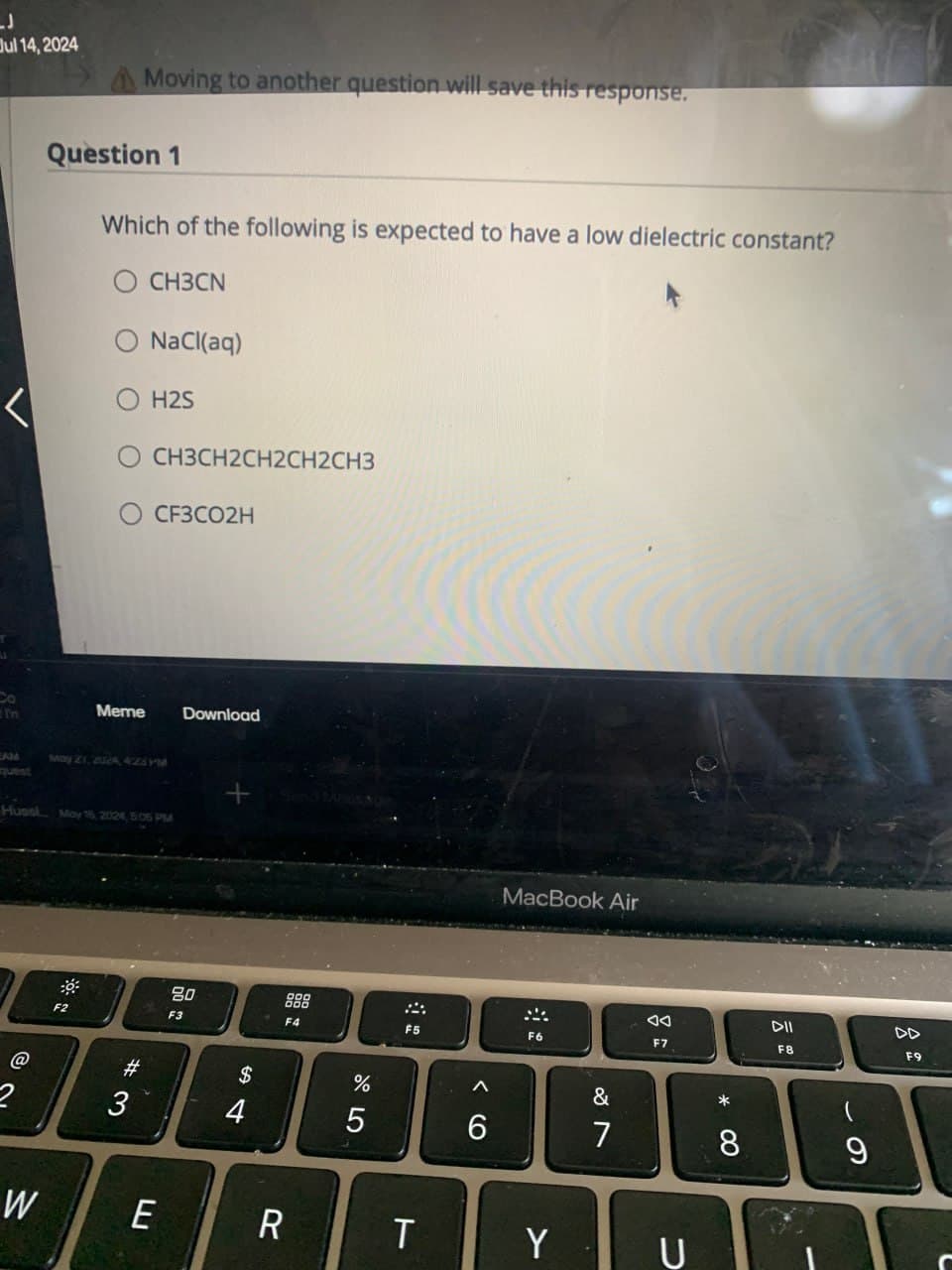 J
Jul 14, 2024
Moving to another question will save this response.
Question 1
Which of the following is expected to have a low dielectric constant?
O CH3CN
NaCl(aq)
H2S
CH3CH2CH2CH2CH3
CF3CO2H
Co
In
EAM
quest
Meme
Download
May 21, 232A, 425YM
Huss May 16, 2024, 5:05 PM
@
W
+
80
F3
F4
#
3
$
4
%
905
F5
MacBook Air
66
Λ
AA
DII
F6
F7
F8
LL
E
R
T
Y
&
27
כ
80 *
9
61
DD
F9