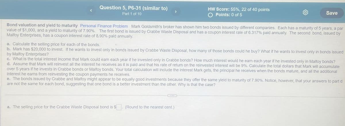 Question 5, P6-31 (similar to)
Part 1 of 10
HW Score: 55%, 22 of 40 points
○ Points: 0 of 5
Save
Bond valuation and yield to maturity Personal Finance Problem Mark Goldsmith's broker has shown him two bonds issued by different companies. Each has a maturity of 5 years, a par
value of $1,000, and a yield to maturity of 7.90%. The first bond is issued by Crabbe Waste Disposal and has a coupon interest rate of 6.317% paid annually. The second bond, issued by
Malfoy Enterprises, has a coupon interest rate of 8.90% paid annually.
a. Calculate the selling price for each of the bonds.
b. Mark has $20,000 to invest. If he wants to invest only in bonds issued by Crabbe Waste Disposal, how many of those bonds could he buy? What if he wants to invest only in bonds issued
by Malfoy Enterprises?
c. What is the total interest income that Mark could earn each year if he invested only in Crabbe bonds? How much interest would he earn each year if he invested only in Malfoy bonds?
d. Assume that Mark will reinvest all the interest he receives as it is paid and that his rate of return on the reinvested interest will be 9%. Calculate the total dollars that Mark will accumulate
over 5 years if he invests in Crabbe bonds or Malfoy bonds. Your total calculation will include the interest Mark gets, the principal he receives when the bonds mature, and all the additional
interest he earns from reinvesting the coupon payments he receives.
e. The bonds issued by Crabbe and Malfoy might appear to be equally good investments because they offer the same yield to maturity of 7.90%. Notice, however, that your answers to part d
are not the same for each bond, suggesting that one bond is a better investment than the other. Why is that the case?
a. The selling price for the Crabbe Waste Disposal bond is $. (Round to the nearest cent.)