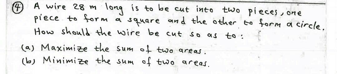 4 A wire 28 m
piece to form a square and the other to form a circle.
How should the wire be cut
:long is to be cut into two pieces, one
So
as to :
(a) Maximize the sum of two areas.
(b) Minimize the sum of two areas.
