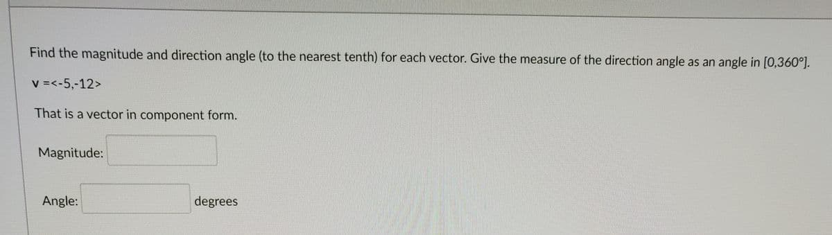 Find the magnitude and direction angle (to the nearest tenth) for each vector. Give the measure of the direction angle as an angle in [0,360°].
V =<-5,-12>
That is a vector in component form.
Magnitude:
Angle:
degrees
