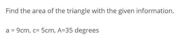 Find the area of the triangle with the given information.
a = 9cm, c= 5cm, A=35 degrees
