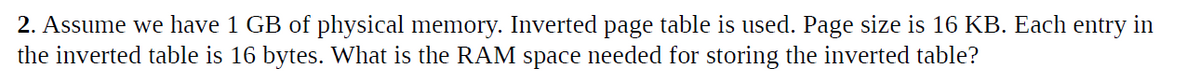 2. Assume we have 1 GB of physical memory. Inverted page table is used. Page size is 16 KB. Each entry in
the inverted table is 16 bytes. What is the RAM space needed for storing the inverted table?
