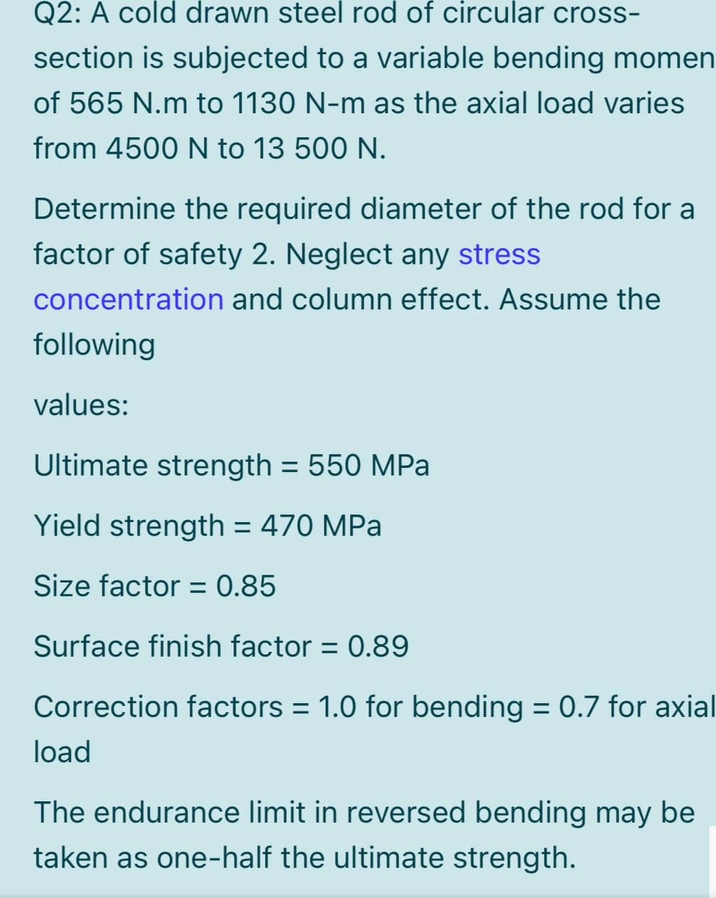 Q2: A cold drawn steel rod of circular cross-
section is subjected to a variable bending momen
of 565 N.m to 1130 N-m as the axial load varies
from 4500 N to 13 500 N.
Determine the required diameter of the rod for a
factor of safety 2. Neglect any stress
concentration and column effect. Assume the
following
values:
Ultimate strength = 550 MPa
Yield strength = 470 MPa
Size factor = 0.85
%3D
Surface finish factor = 0.89
Correction factors = 1.0 for bending = 0.7 for axial
load
The endurance limit in reversed bending may be
taken as one-half the ultimate strength.
