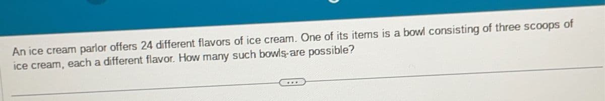 An ice cream parlor offers 24 different flavors of ice cream. One of its items is a bowl consisting of three scoops of
ice cream, each a different flavor. How many such bowls are possible?