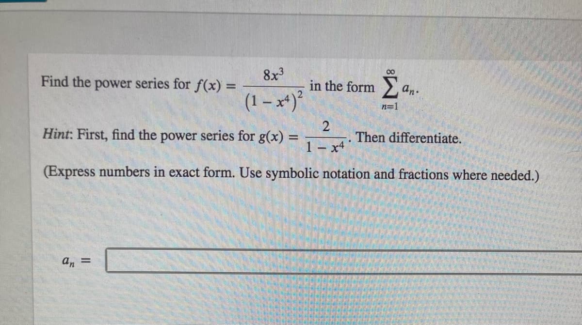 Find the power series for f(x) =
8x³
(1-x4)²
2
Hint: First, find the power series for g(x) =
1x41
(Express numbers in exact form. Use symbolic notation and fractions where needed.)
8
in the form S an.
n=1
an =
Then differentiate.