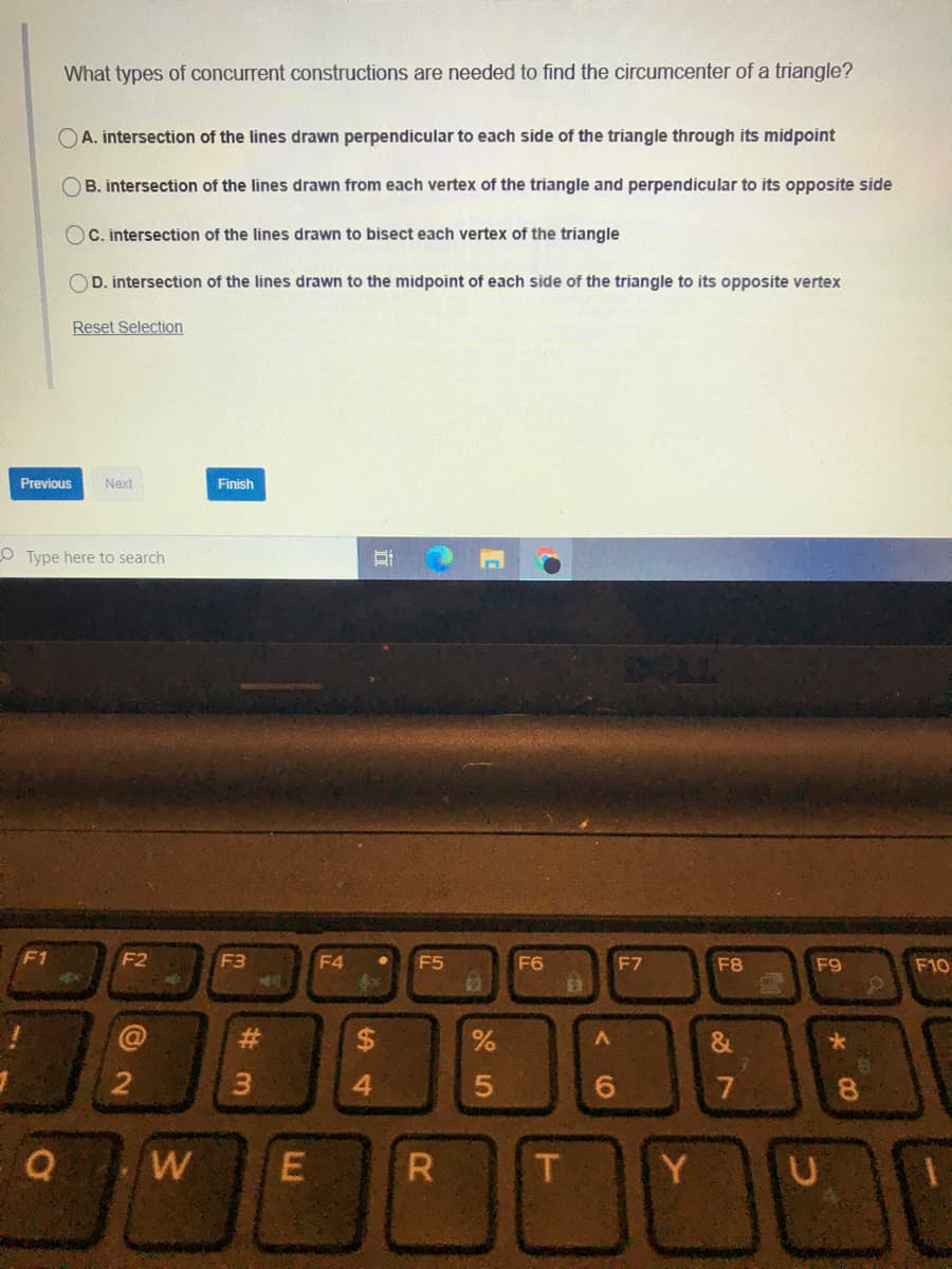 What types of concurrent constructions are needed to find the circumcenter of a triangle?
OA. intersection of the lines drawn perpendicular to each side of the triangle through its midpoint
B. intersection of the lines drawn from each vertex of the triangle and perpendicular to its opposite side
OC. intersection of the lines drawn to bisect each vertex of the triangle
OD. intersection of the lines drawn to the midpoint of each side of the triangle to its opposite vertex
Reset Selection
Previous
Next
Finish
O Type here to search
CLL
F1
F2
F3
F4
F5
F6
F7
F8
F9
F10
6.
7
8.
R
Y
#3
