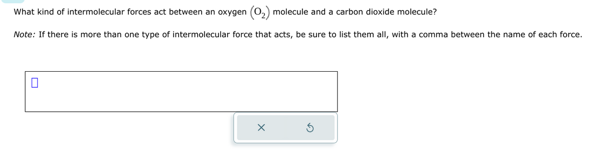 What kind of intermolecular forces act between an oxygen (O₂) molecule and a carbon dioxide molecule?
Note: If there is more than one type of intermolecular force that acts, be sure to list them all, with a comma between the name of each force.
X