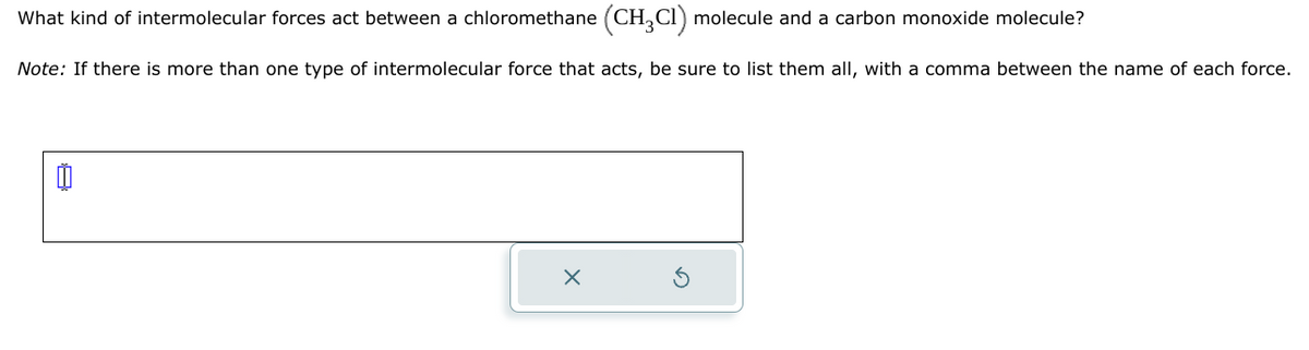 What kind of intermolecular forces act between a chloromethane (CH₂Cl) molecule and a carbon monoxide molecule?
Note: If there is more than one type of intermolecular force that acts, be sure to list them all, with a comma between the name of each force.
0