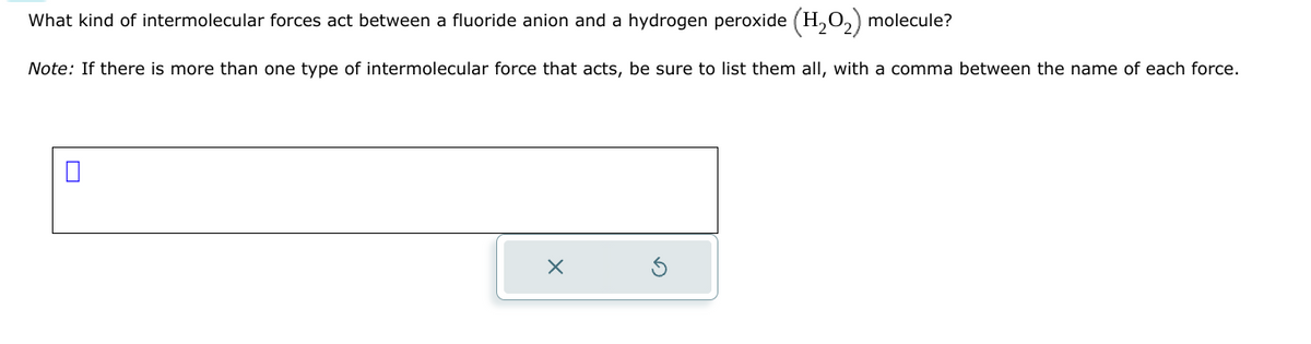 What kind of intermolecular forces act between a fluoride anion and a hydrogen peroxide (H₂O₂) molecule?
Note: If there is more than one type of intermolecular force that acts, be sure to list them all, with a comma between the name of each force.
x