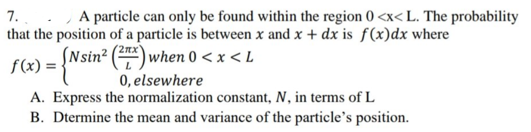 A particle can only be found within the region 0<x< L. The probability
7.
that the position of a particle is between x and x + dx is f(x) dx where
f(x) = {Nsin²
(2x) when 0 < x < L
0, elsewhere
A. Express the normalization constant, N, in terms of L
B. Dtermine the mean and variance of the particle's position.