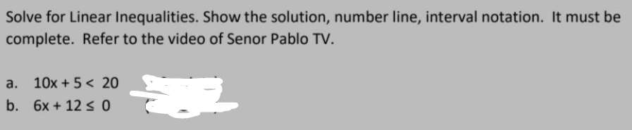 Solve for Linear Inequalities. Show the solution, number line, interval notation. It must be
complete. Refer to the video of Senor Pablo TV.
E
a. 10x + 5 < 20
b. 6x +12 ≤ 0