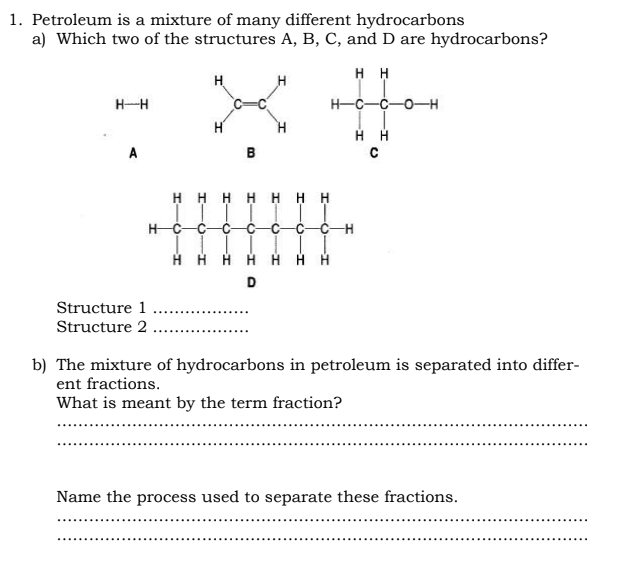 1. Petroleum is a mixture of many different hydrocarbons
a) Which two of the structures A, B, C, and D are hydrocarbons?
HH
H-C-C-O-H
HH
с
H-H
A
Structure 1
Structure 2
H C
H
D
H
HHHHHHH
B
-O
G
HHHH
D
I
-H
b) The mixture of hydrocarbons in petroleum is separated into differ-
ent fractions.
What is meant by the term fraction?
Name the process used to separate these fractions.