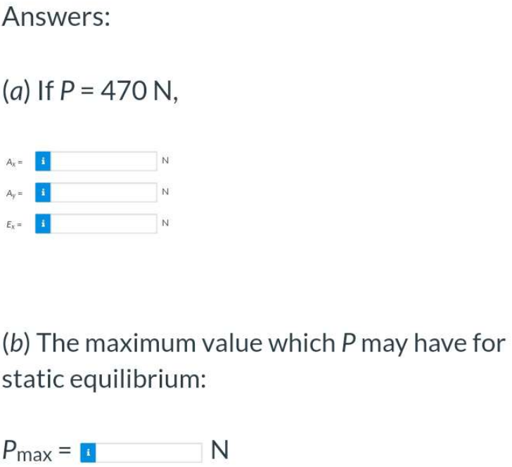 Answers:
(a) If P = 470 N,
Ax =
Ay=
Ex = i
N
Pmax
N
N
(b) The maximum value which P may have for
static equilibrium:
N