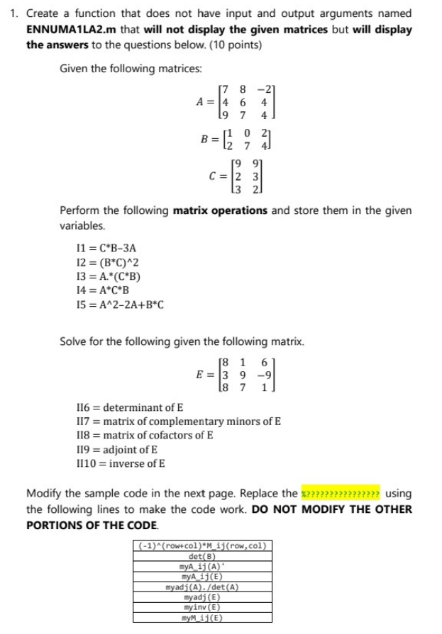 1. Create a function that does not have input and output arguments named
ENNUMA1LA2.m that will not display the given matrices but will display
the answers to the questions below. (10 points)
Given the following matrices:
11 = C*B-3A
12 = (B*C)^2
13 = A.*(C*B)
14 = A*C*B
15 = A^2-2A+B*C
[7 8 -21
A = 4 6 4
19 7 4
0
= 6²9 3
12 7
Perform the following matrix operations and store them in the given
variables.
[99]
C = 2 3
[32]
119 = adjoint of E
II10 = inverse of E
Solve for the following given the following matrix.
[8 1 6
E3 9-9|
18 7 1.
116 = determinant of E
117 = matrix of complementary minors of E
118 = matrix of cofactors of E
Modify the sample code in the next page. Replace the %?????? ?????? using
the following lines to make the code work. DO NOT MODIFY THE OTHER
PORTIONS OF THE CODE.
(-1)^(row+col)*M_ij(row,col)
det(B)
myA_ij(A)
myA_11(E)
myadj(A)./det(A)
myadj (E)
myinv (E)
myM 11(E)