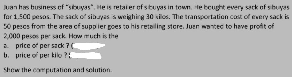 Juan has business of "sibuyas". He is retailer of sibuyas in town. He bought every sack of sibuyas
for 1,500 pesos. The sack of sibuyas is weighing 30 kilos. The transportation cost of every sack is
50 pesos from the area of supplier goes to his retailing store. Juan wanted to have profit of
2,000 pesos per sack. How much is the
a. price of per sack? (
b. price of per kilo ?
Show the computation and solution.